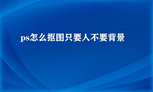 ps怎么抠图只要人不要背景