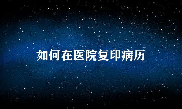 如何在医院复印病历
