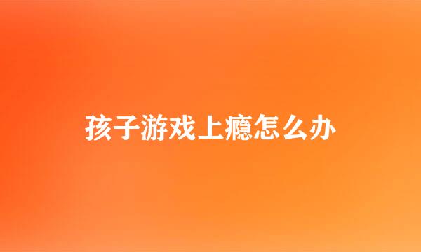 孩子游戏上瘾怎么办