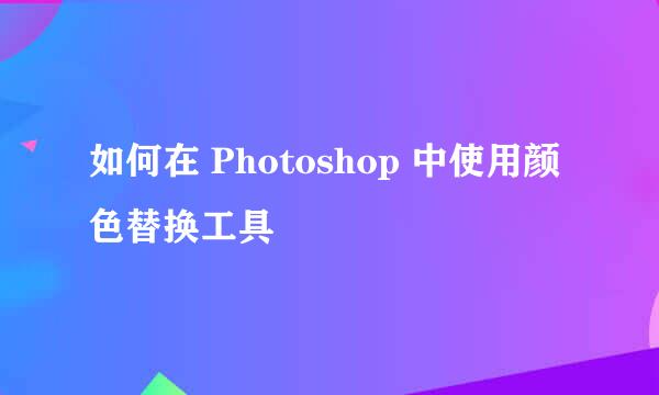 如何在 Photoshop 中使用颜色替换工具