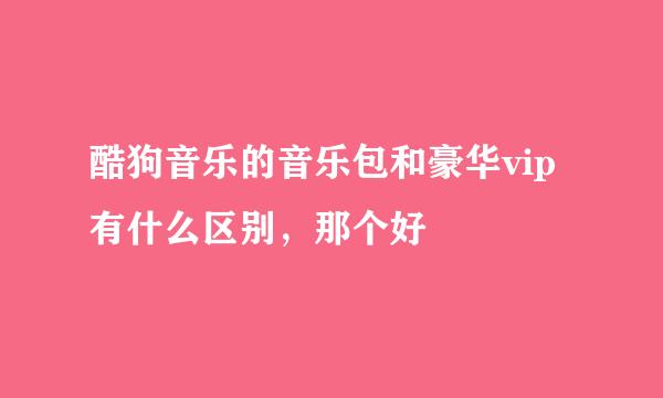 酷狗音乐的音乐包和豪华vip有什么区别，那个好