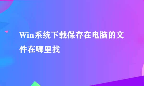 Win系统下载保存在电脑的文件在哪里找