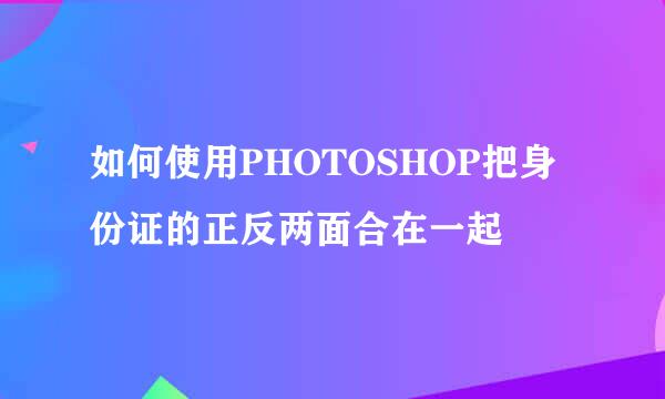 如何使用PHOTOSHOP把身份证的正反两面合在一起