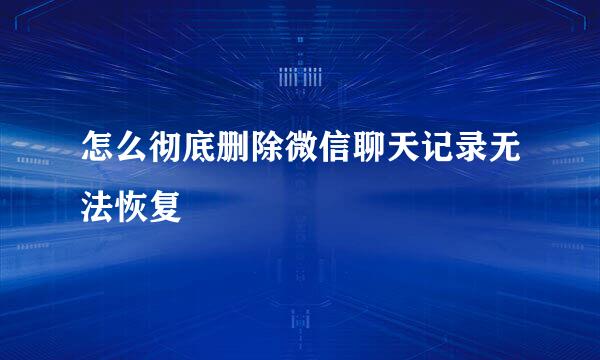怎么彻底删除微信聊天记录无法恢复
