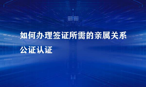 如何办理签证所需的亲属关系公证认证