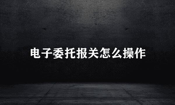电子委托报关怎么操作