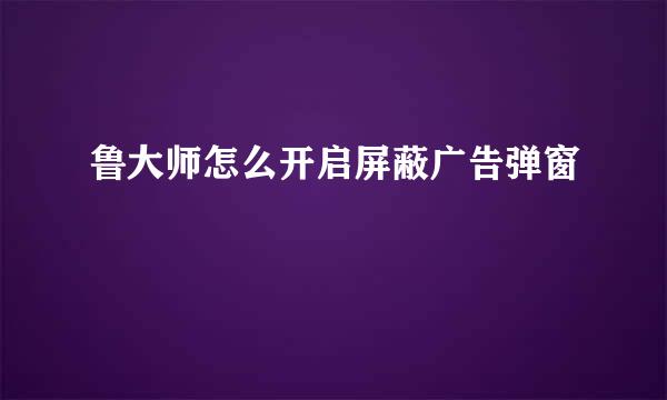 鲁大师怎么开启屏蔽广告弹窗