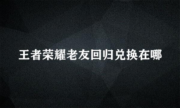 王者荣耀老友回归兑换在哪