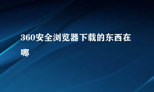 360安全浏览器下载的东西在哪