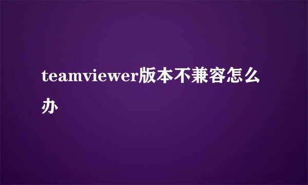 teamviewer版本不兼容怎么办