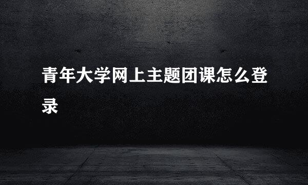 青年大学网上主题团课怎么登录