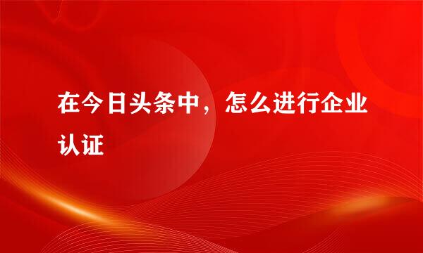 在今日头条中，怎么进行企业认证