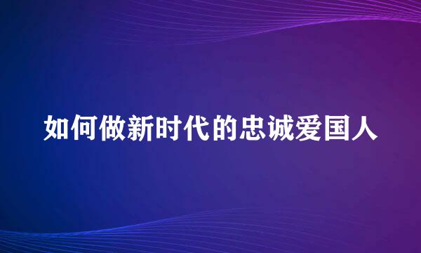 如何做新时代的忠诚爱国人
