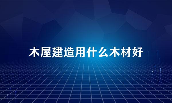 木屋建造用什么木材好