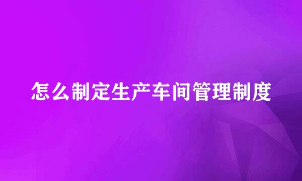 怎么制定生产车间管理制度