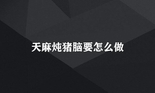 天麻炖猪脑要怎么做