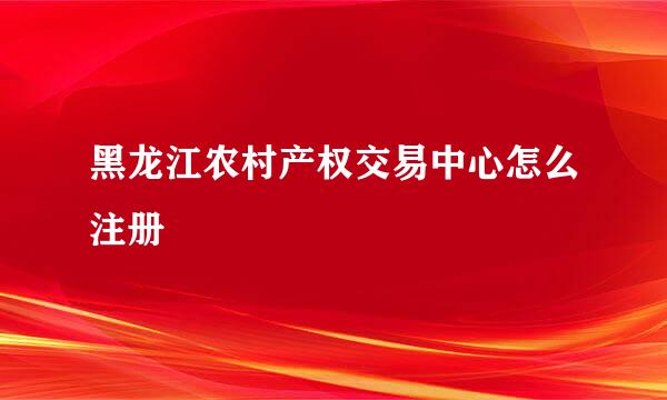 黑龙江农村产权交易中心怎么注册