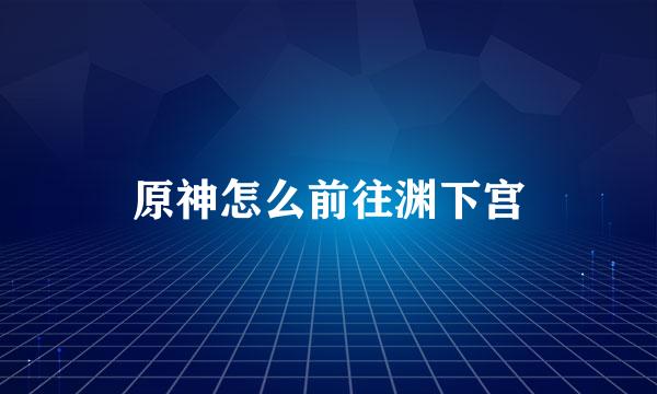 原神怎么前往渊下宫