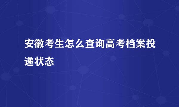 安徽考生怎么查询高考档案投递状态