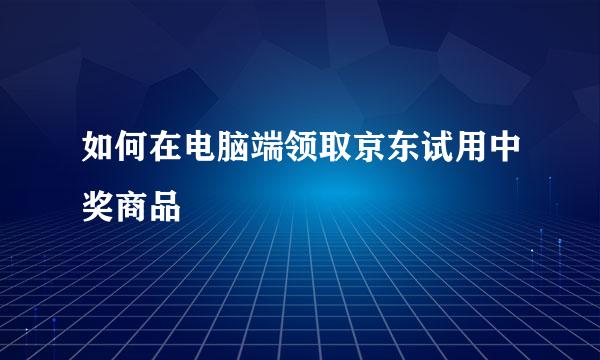 如何在电脑端领取京东试用中奖商品