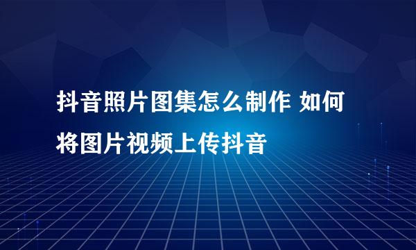 抖音照片图集怎么制作 如何将图片视频上传抖音