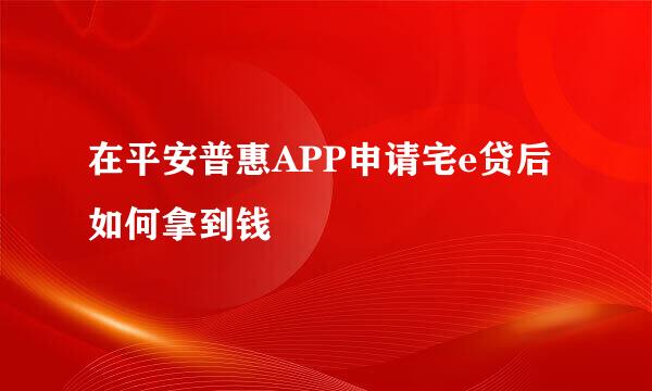在平安普惠APP申请宅e贷后如何拿到钱