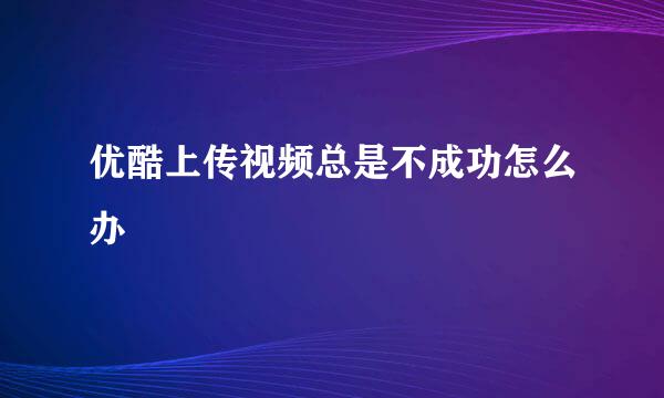 优酷上传视频总是不成功怎么办