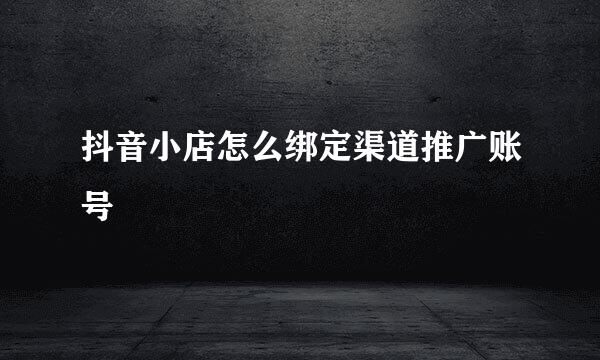抖音小店怎么绑定渠道推广账号