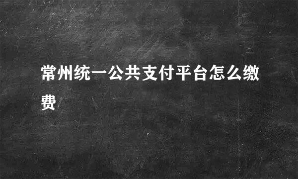 常州统一公共支付平台怎么缴费