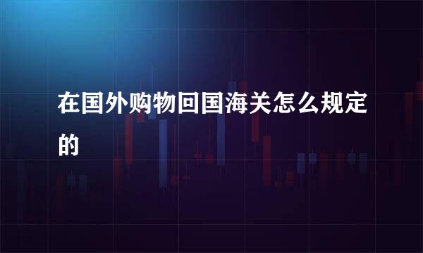 在国外购物回国海关怎么规定的