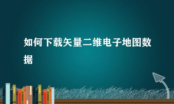 如何下载矢量二维电子地图数据