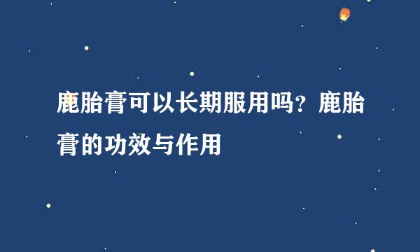 鹿胎膏可以长期服用吗？鹿胎膏的功效与作用