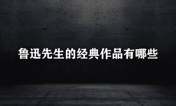 鲁迅先生的经典作品有哪些