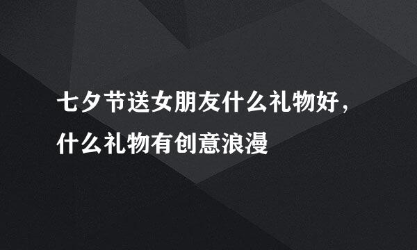 七夕节送女朋友什么礼物好，什么礼物有创意浪漫