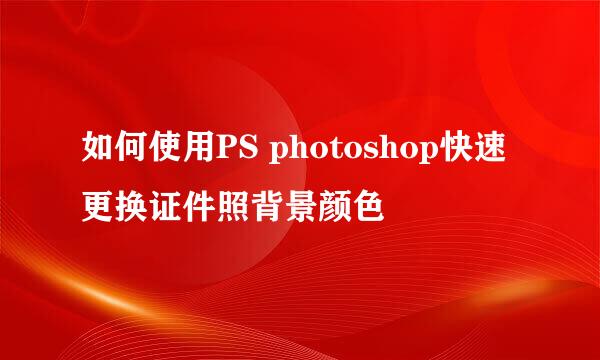 如何使用PS photoshop快速更换证件照背景颜色