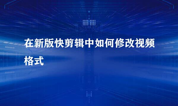 在新版快剪辑中如何修改视频格式