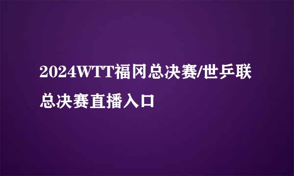 2024WTT福冈总决赛/世乒联总决赛直播入口