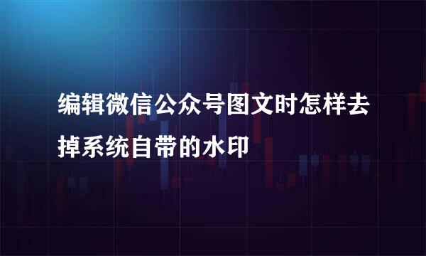 编辑微信公众号图文时怎样去掉系统自带的水印