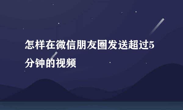 怎样在微信朋友圈发送超过5分钟的视频