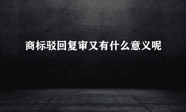 商标驳回复审又有什么意义呢