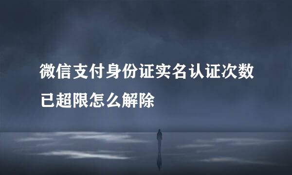 微信支付身份证实名认证次数已超限怎么解除