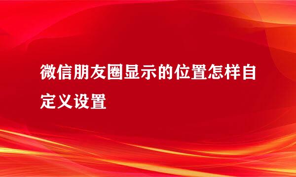 微信朋友圈显示的位置怎样自定义设置