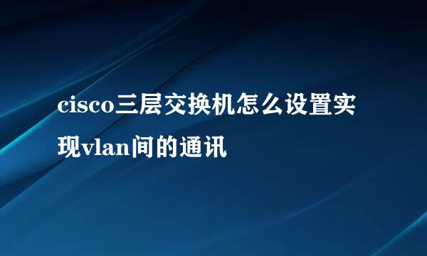 cisco三层交换机怎么设置实现vlan间的通讯