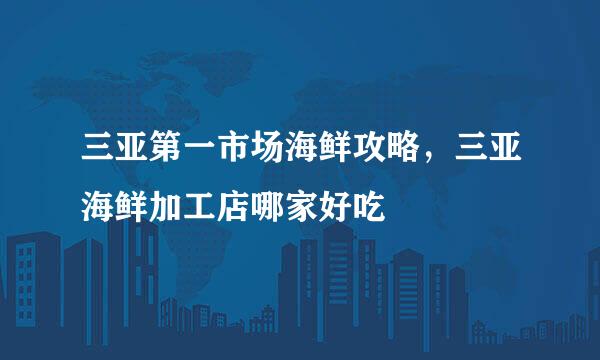三亚第一市场海鲜攻略，三亚海鲜加工店哪家好吃