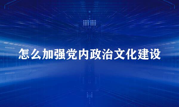 怎么加强党内政治文化建设