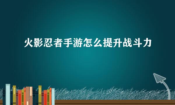 火影忍者手游怎么提升战斗力