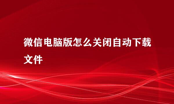 微信电脑版怎么关闭自动下载文件