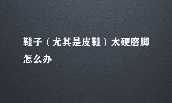 鞋子（尤其是皮鞋）太硬磨脚怎么办