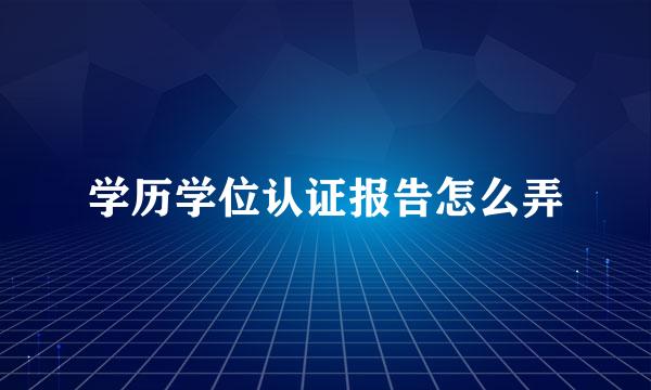 学历学位认证报告怎么弄