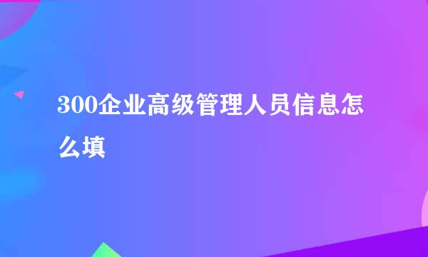 300企业高级管理人员信息怎么填